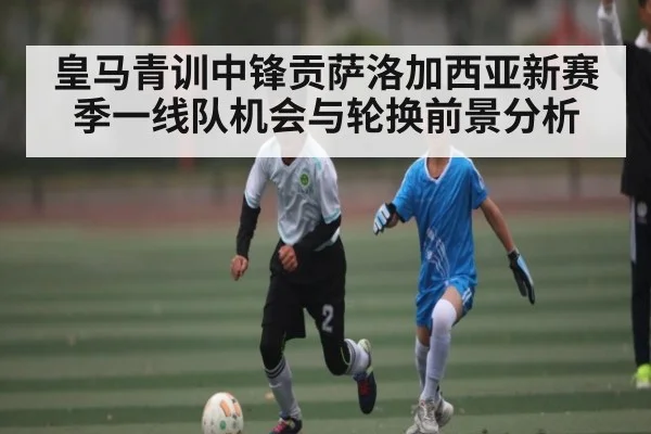 皇马青训中锋贡萨洛加西亚新赛季一线队机会与轮换前景分析
