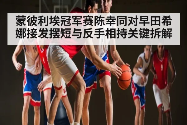 蒙彼利埃冠军赛陈幸同对早田希娜接发摆短与反手相持关键拆解 - kaiyun
